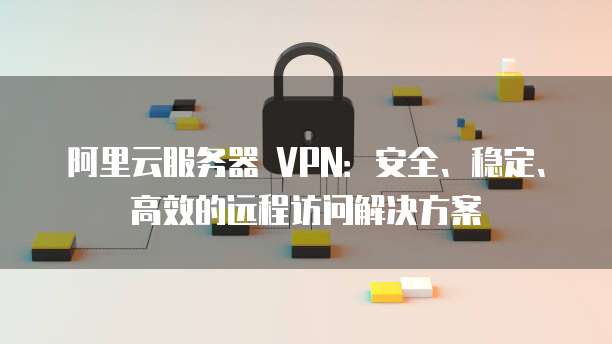 阿里云IPsec VPN——构建企业安全远程访问的守护者